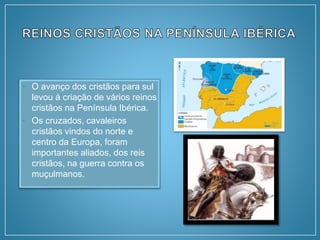 • O avanço dos cristãos para sul
levou à criação de vários reinos
cristãos na Península Ibérica.
• Os cruzados, cavaleiros
cristãos vindos do norte e
centro da Europa, foram
importantes aliados, dos reis
cristãos, na guerra contra os
muçulmanos.
 