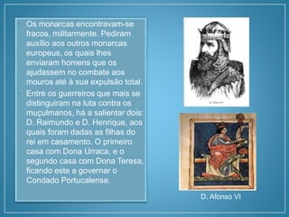 • Os monarcas encontravam-se
fracos, militarmente. Pediram
auxílio aos outros monarcas
europeus, os quais lhes
enviaram homens que os
ajudassem no combate aos
mouros até à sua expulsão total.
• Entre os guerreiros que mais se
distinguiram na luta contra os
muçulmanos, há a salientar dois:
D. Raimundo e D. Henrique, aos
quais foram dadas as filhas do
rei em casamento. O primeiro
casa com Dona Urraca, e o
segundo casa com Dona Teresa,
ficando este a governar o
Condado Portucalense.
D. Afonso VI
 