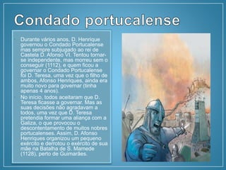 • Durante vários anos, D. Henrique
governou o Condado Portucalense
mas sempre subjugado ao rei de
Castela D. Afonso VI. Tentou tornar-
se independente, mas morreu sem o
conseguir (1112), e quem ficou a
governar o Condado Portucalense
foi D. Teresa, uma vez que o filho de
ambos, Afonso Henriques, ainda era
muito novo para governar (tinha
apenas 4 anos).
• No início, todos aceitaram que D.
Teresa ficasse a governar. Mas as
suas decisões não agradavam a
todos, uma vez que D. Teresa
pretendia formar uma aliança com a
Galiza, o que provocou o
descontentamento de muitos nobres
portucalenses. Assim, D. Afonso
Henriques organizou um pequeno
exército e derrotou o exército de sua
mãe na Batalha de S. Mamede
(1128), perto de Guimarães.
 