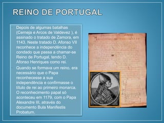 • Depois de algumas batalhas
(Cerneja e Arcos de Valdevez ), é
assinado o tratado de Zamora, em
1143. Neste tratado D. Afonso VII
reconhece a independência do
condado que passa a chamar-se
Reino de Portugal, tendo D.
Afonso Henriques como rei.
• Quando se formava um reino, era
necessário que o Papa
reconhecesse a sua
independência e confirmasse o
título de rei ao primeiro monarca.
O reconhecimento papal só
aconteceu em 1179, com o Papa
Alexandre III, através do
documento Bula Manifestis
Probatum.
 