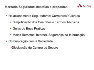  Relacionamento Seguradoras/ Corretores/ Clientes
 Simplificação dos Contratos e Termos Técnicos
 Guias de Boas Praticas
 Meios Remotos, Internet, Segurança da Informação
 Comunicação com a Sociedade
Divulgação da Cultura do Seguro
Mercado Segurador: desafios e propostas
7
 