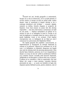 PAULO COELHO – UNSPREZECE MINUTE 
Trecura trei ani, învata geografie si matematica, 
începu sa se uite la telenovele, citi la scoala primele ei 
reviste erotice si începu sa tina un jurnal unde vorbea 
despre viata ei monotona si despre dorinta ei de a 
cunoaste nemijlocit cele învatate — oceanul, zapada, 
oamenii cu turban, femeile elegante si acoperite de 
bijuterii. Cum însa nimeni nu poate trai din dorinte 
imposibile — mai ales cînd mama e croitoreasa, iar tatal 
nu sta acasa —, întelese numaidecît ca trebuia sa ia 
aminte la cele ce se întîmplau în jurul ei. Învata ca sa 
iasa învingatoare si totodata cauta pe cineva caruia sa-i 
poata împartasi visele ei de aventuri. Cînd împlini 
cincisprezece ani, se îndragosti de un baiat pe care-l 
cunoscuse la o procesiune din Saptamîna Sfînta. 
Nu repeta greseala din copilarie: conversasera, se 
împrietenisera si începusera sa mearga împreuna la 
cinema si la petreceri. Observa de asemenea ca, la fel 
cum i se întîmplase cu baietelul, dragostea era legata 
mai mult de absenta decît de prezenta partenerului: traia 
ducînd lipsa tînarului, petrecea ore în sir imaginîndu-si 
despre ce aveau sa stea de vorba la urmatoarea întîlnire 
si-si amintea fiecare secunda cînd fusesera împreuna, 
straduindu-se sa descopere ce facuse bine sau ce gresise. 
Îi placea sa se considere o fata cu experienta, care mai 
lasase sa-i scape o mare pasiune, cunostea durerea 
pricinuita de asta — si acum era hotarîta sa lupte din 
rasputeri pentru barbatul acesta, pentru casatorie, caci el 
10 
 