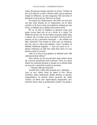 PAULO COELHO – UNSPREZECE MINUTE 
iritare din pricina tonului autoritar al cererii. Trebuia sa 
stie ca în fata lui se afla o femeie culta, care-si petrecea 
timpul în biblioteci, nu prin magazine. Dar lua chiar el 
pachetul si-l puse pe jos, fara nici un fason. 
Nu reusise sa-l impresioneze. De altfel, nu avea nici 
cea mai mica intentie de a-l impresiona, era în afara 
orarului ei de lucru, tinea sa-si pastreze seductia pe mai 
tîrziu, cu barbati care o plateau bine pentru efort. 
De ce sa intre în legatura cu pictorul acela care 
poate n-avea bani nici ca sa o invite la o cafea? Un 
barbat de treizeci de ani nu trebuie sa poarte parul lung, 
e ridicol. De ce credea ca nu avea bani? Fata de la bar îi 
spusese ca era o persoana cunoscuta — sau celebru era 
doar chimistul? Lua aminte la felul cum era îmbracat, 
dar nici asta n-o duse mai departe; viata o învatase ca 
barbatii îmbracati neglijent — cum era cazul cu el — 
pareau totdeauna sa aiba mai multi bani decît cei care 
purtau costum si cravata. 
„Dar la ce bun sa ma gîndesc la barbatul asta? Ma 
100 
intereseaza doar tabloul.” 
Zece minute nu era un pret prea mare pentru sansa 
de a deveni nemuritoare într-o pictura. Vazu ca o picta 
alaturi de chimistul premiat si începu sa se întrebe daca 
nu avea sa-i ceara pîna la urma un onorariu. 
— Întoarce fata spre fereastra. 
Asculta înca o data, fara sa puna nici o întrebare — 
ceea ce nu-i statea cîtusi de putin în fire. Privea 
trecatorii, placa indicatoare despre drumul cu pricina, 
imaginîndu-si ca drumul trecea pe-acolo de multe 
veacuri, un drum care supravietuise progresului, pre-facerilor 
lumii, chiar si prefacerilor omului. Era poate o 
 