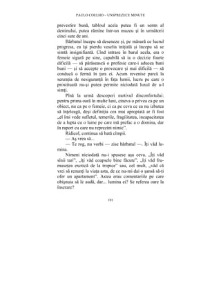 PAULO COELHO – UNSPREZECE MINUTE 
prevestire buna, tabloul acela putea fi un semn al 
destinului, putea ramîne într-un muzeu si în urmatorii 
cinci sute de ani. 
Barbatul începu sa deseneze si, pe masura ce lucrul 
progresa, ea îsi pierdu veselia initiala si începu sa se 
simta insignifianta. Cînd intrase în barul acela, era o 
femeie sigura pe sine, capabila sa ia o decizie foarte 
dificila — sa paraseasca o profesie care-i aducea bani 
buni — si sa accepte o provocare si mai dificila — sa 
conduca o ferma în tara ei. Acum revenise parca la 
senzatia de nesiguranta în fata lumii, lucru pe care o 
prostituata nu-si putea permite niciodata luxul de a-l 
simti. 
Pîna la urma descoperi motivul disconfortului: 
pentru prima oara în multe luni, cineva o privea ca pe un 
obiect, nu ca pe o femeie, ci ca pe ceva ce ea nu izbutea 
sa înteleaga, desi definitia cea mai apropiata ar fi fost 
„el îmi vede sufletul, temerile, fragilitatea, incapacitatea 
de a lupta cu o lume pe care ma prefac a o domina, dar 
în raport cu care nu reprezint nimic”. 
Ridicol, continua sa bata cîmpii. 
— As vrea sa... 
— Te rog, nu vorbi — zise barbatul —. Îti vad lu-mina. 
Nimeni niciodata nu-i spusese asa ceva. „Îti vad 
sînii tari”, „îti vad coapsele bine facute”, „îti vad fru-musetea 
exotica de la tropice” sau, cel mult, „vad ca 
vrei sa renunti la viata asta, de ce nu-mi dai o sansa sa-ti 
ofer un apartament”. Astea erau comentariile pe care 
obisnuia sa le auda, dar... lumina ei? Se referea oare la 
înserare? 
101 
 