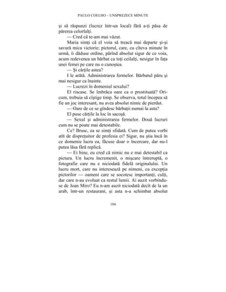 PAULO COELHO – UNSPREZECE MINUTE 
si sa raspunzi (lucrez într-un local) fara a-ti pasa de 
parerea celorlalti. 
— Cred ca te-am mai vazut. 
Maria simti ca el voia sa treaca mai departe si-si 
savura mica victorie; pictorul, care, cu cîteva minute în 
urma, îi daduse ordine, parînd absolut sigur de ce voia, 
acum redevenea un barbat ca toti ceilalti, nesigur în fata 
unei femei pe care nu o cunostea. 
— Si cartile astea? 
I le arata. Administrarea fermelor. Barbatul paru si 
104 
mai nesigur ca înainte. 
— Lucrezi în domeniul sexului? 
El riscase. Se îmbraca oare ca o prostituata? Ori-cum, 
trebuia sa cîstige timp. Se observa, totul începea sa 
fie un joc interesant, nu avea absolut nimic de pierdut. 
— Oare de ce se gîndesc barbatii numai la asta? 
El puse cartile la loc în sacosa. 
— Sexul si administrarea fermelor. Doua lucruri 
cum nu se poate mai detestabile. 
Ce? Brusc, ea se simti sfidata. Cum de putea vorbi 
atît de dispretuitor de profesia ei? Sigur, nu stia înca în 
ce domeniu lucra ea, facuse doar o încercare, dar nu-l 
putea lasa fara replica. 
— Ei bine, eu cred ca nimic nu e mai detestabil ca 
pictura. Un lucru încremenit, o miscare întrerupta, o 
fotografie care nu e niciodata fidela originalului. Un 
lucru mort, care nu intereseaza pe nimeni, cu exceptia 
pictorilor — oameni care se socotesc importanti, culti, 
dar care n-au evoluat ca restul lumii. Ai auzit vorbindu-se 
de Joan Miro? Eu n-am auzit niciodata decît de la un 
arab, într-un restaurant, si asta n-a schimbat absolut 
 