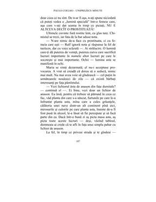 PAULO COELHO – UNSPREZECE MINUTE 
doar ceea ce nu sînt. De n-ar fi asa, n-ati spune niciodata 
ca puteti vedea o „lumina speciala” într-o femeie care, 
asa cum v-ati dat seama în timp ce pictati, NU E 
ALTCEVA DECÎT O PROSTITUATA! 
Ultimele cuvinte fura rostite lent, cu glas tare. Chi-mistul 
se trezi, iar fata de la bar aduse nota. 
— N-are nimic de-a face cu prostituata, ci cu fe-meia 
care esti — Ralf ignora nota si raspunse la fel de 
tacticos, dar cu voce scazuta —. Ai stralucire. O lumina 
care-ti da puterea de vointa, puterea cuiva care sacrifica 
lucruri importante în numele altor lucruri pe care le 
socoteste si mai importante. Ochii — lumina asta se 
manifesta în ochi. 
Maria se simti dezarmata; el nu-i acceptase pro-vocarea. 
A vrut sa creada ca dorea sa o seduca, nimic 
mai mult. Nu mai avea voie sa gîndeasca — cel putin în 
urmatoarele nouazeci de zile — ca exista barbati 
interesanti pe fata pamîntului. 
— Vezi lichiorul asta de anason din fata dumitale? 
— continua el —. Ei bine, vezi doar un lichior de 
anason. Eu însa, pentru ca trebuie sa patrund în ceea ce 
fac, vad planta din care s-a nascut, furtunile pe care le-a 
înfruntat planta asta, mîna care a cules grauntele, 
calatoria unei nave dintr-un alt continent pîna aici, 
mirosurile si culorile pe care planta asta, înainte de-a fi 
fost pusa în alcool, le-a lasat sa fie percepute si sa faca 
parte din ea. Daca într-o buna zi as picta masa asta, as 
picta toate aceste lucruri — desi, vazînd tabloul, 
dumneata ai crede ca te afli în fata unui simplu pahar cu 
lichior de anason. 
La fel, în timp ce priveai strada si te gîndeai — 
107 
 