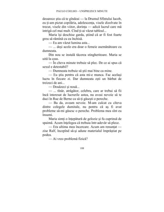 PAULO COELHO – UNSPREZECE MINUTE 
deoarece stiu ca te gîndeai — la Drumul Sfîntului Iacob, 
eu ti-am pictat copilaria, adolescenta, visele dizolvate în 
trecut, visele din viitor, dorinta — adica lucrul care ma 
intriga cel mai mult. Cînd ti-ai vazut tabloul... 
Maria îsi deschise garda, stiind ca ar fi fost foarte 
greu sa ramîna cu ea închisa. 
— Eu am vazut lumina asta... 
— ... desi acolo era doar o femeie asemanatoare cu 
108 
dumneata. 
Din nou se instala tacerea stingheritoare. Maria se 
uita la ceas. 
— În cîteva minute trebuie sa plec. De ce ai spus ca 
sexul e detestabil? 
— Dumneata trebuie sa stii mai bine ca mine. 
— Eu stiu pentru ca asta mi-e munca. Fac acelasi 
lucru în fiecare zi. Dar dumneata esti un barbat de 
treizeci de ani... 
— Douazeci si noua... 
— ... tînar, atragator, celebru, care ar trebui sa fii 
înca interesat de lucrurile astea, nu aveai nevoie sa te 
duci în Rue de Berne ca sa-ti gasesti o pereche. 
— Ba da, aveam nevoie. M-am culcat cu cîteva 
dintre colegele dumitale, nu pentru ca as fi avut 
probleme sa-mi gasesc o pereche. Problema mea sînt eu 
însumi. 
Maria simti o întepatura de gelozie si fu cuprinsa de 
spaima. Acum întelegea ca trebuia într-adevar sa plece. 
— Era ultima mea încercare. Acum am renuntat — 
zise Ralf, începînd sa-si adune materialul împrastiat pe 
podea. 
— Ai vreo problema fizica? 
 