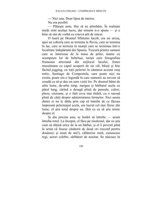 PAULO COELHO – UNSPREZECE MINUTE 
— Nici una. Doar lipsa de interes. 
Nu era posibil. 
— Plateste nota. Hai sa ne plimbam. În realitate 
multi simt acelasi lucru, dar nimeni n-o spune — si e 
bine sa stai de vorba cu cineva atît de sincer. 
O luara pe Drumul Sfîntului Iacob, era un urcus, 
apoi un coborîs care se termina la fluviu, care se termina 
în lac, care se termina în muntii care se terminau într-o 
localitate îndepartata din Spania. Trecura printre oameni 
care se întorceau de la masa de prînz, mame cu 
scumpetea lor de bebelusi, turisti care fotografiau 
frumoasa arteziana din mijlocul lacului, femei 
musulmane cu capul acoperit de un val, baieti si fete 
facînd jogging, cu totii pelerini în cautarea acestui oras 
mitic, Santiago de Compostela, care poate nici nu 
exista, poate era o legenda în care oamenii au nevoie sa 
creada ca sa-si dea un sens vietii lor. Pe drumul batut de 
atîta lume, de-atîta timp, mergea si barbatul acela cu 
parul lung, carînd o desaga plina de pensule, culori, 
pînze, creioane, si o fata ceva mai tînara, cu o sacosa 
plina de carti despre administrarea fermelor. Nici unuia 
dintre ei nu le dadu prin cap sa întrebe de ce faceau 
împreuna pelerinajul acela, era lucrul cel mai firesc din 
lume, el stia totul despre ea, fara ca ea sa stie nimic 
despre el. 
Si din pricina asta, se hotarî sa întrebe — acum 
întreba totul. La început, el facu pe modestul, dar ea stia 
cum sa obtina orice de la un barbat, si el îi povesti pîna 
la urma ca fusese casatorit de doua ori (record pentru 
douazeci si noua de ani!), calatorise mult, cunoscuse 
regi, actori celebri, sarbatori de neuitat. Se nascuse în 
109 
 