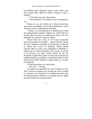 PAULO COELHO – UNSPREZECE MINUTE 
era barbatul menit casatoriei, pentru copii, pentru casa 
de la malul marii. Statu de vorba cu mama ei, care o 
implora: 
— E înca prea devreme, fata mamei. 
— Dar dumneata te-ai maritat cu tata la saisprezece 
11 
ani. 
Mama nu voia sa-i explice ca o facuse din pricina 
unei sarcini neasteptate, asa ca folosi argumentul „acum 
sînt alte vremuri”, punînd punct discutiei. 
A doua zi, cei doi plecara sa se plimbe pe un cîmp 
din împrejurimile orasului. Stateau de vorba, Maria îl 
întreba daca nu dorea sa calatoreasca, dar în loc sa-i 
raspunda, el o prinse în brate si o saruta. 
Primul sarut din viata ei! Cît visase momentul 
acela! Si peisajul era deosebit — zborul stîrcilor, apusul 
de soare, regiunea semiarida cu frumusetea ei agresiva 
si zvonul unei muzici în departare. Maria simula 
opozitia fata de avans, dar numaidecît îl îmbratisa si 
repeta ceea ce vazuse de-atîtea ori la cinema, în reviste 
si la televizor: îsi freca violent buzele de ale lui, 
miscîndu-si capul într-o parte si-n alta, într-o miscare pe 
jumatate ritmata, pe jumatate necontrolata. Simti ca, din 
cînd în cînd, limba tînarului îi atingea dintii si i se paru 
ceva delicios. 
El însa înceta brusc sa o mai sarute. 
— Nu vrei? — întreba. 
Ce trebuia sa raspunda? Ca voia? Evident ca voia! 
Dar o femeie nu trebuie sa se expuna asa, mai cu seama 
cu viitorul ei sot, altminteri el va ramîne tot restul vietii 
rau impresionat de faptul ca ea accepta totul cu multa 
usurinta. Prefera sa nu spuna nimic. 
 