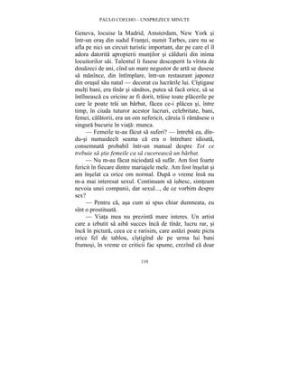 PAULO COELHO – UNSPREZECE MINUTE 
Geneva, locuise la Madrid, Amsterdam, New York si 
într-un oras din sudul Frantei, numit Tarbes, care nu se 
afla pe nici un circuit turistic important, dar pe care el îl 
adora datorita apropierii muntilor si caldurii din inima 
locuitorilor sai. Talentul îi fusese descoperit la vîrsta de 
douazeci de ani, cînd un mare negustor de arta se dusese 
sa manînce, din întîmplare, într-un restaurant japonez 
din orasul sau natal — decorat cu lucrarile lui. Cîstigase 
multi bani, era tînar si sanatos, putea sa faca orice, sa se 
întîlneasca cu oricine ar fi dorit, traise toate placerile pe 
care le poate trai un barbat, facea ce-i placea si, între 
timp, în ciuda tuturor acestor lucruri, celebritate, bani, 
femei, calatorii, era un om nefericit, caruia îi ramasese o 
singura bucurie în viata: munca. 
— Femeile te-au facut sa suferi? — întreba ea, dîn-du- 
si numaidecît seama ca era o întrebare idioata, 
consemnata probabil într-un manual despre Tot ce 
trebuie sa stie femeile ca sa cucereasca un barbat. 
— Nu m-au facut niciodata sa sufar. Am fost foarte 
fericit în fiecare dintre mariajele mele. Am fost înselat si 
am înselat ca orice om normal. Dupa o vreme însa nu 
m-a mai interesat sexul. Continuam sa iubesc, simteam 
nevoia unei companii, dar sexul..., de ce vorbim despre 
sex? 
— Pentru ca, asa cum ai spus chiar dumneata, eu 
110 
sînt o prostituata. 
— Viata mea nu prezinta mare interes. Un artist 
care a izbutit sa aiba succes înca de tînar, lucru rar, si 
înca în pictura, ceea ce e rarisim, care astazi poate picta 
orice fel de tablou, cîstigînd de pe urma lui bani 
frumosi, în vreme ce criticii fac spume, crezînd ca doar 
 