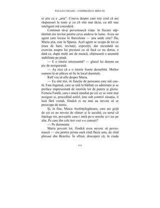 PAULO COELHO – UNSPREZECE MINUTE 
ei stiu ce e „arta”. Cineva despre care toti cred ca are 
raspunsuri la toate si cu cît sînt mai tacut, cu atît mai 
inteligent ma considera. 
Continua sa-si povesteasca viata: în fiecare sap-tamîna 
era invitat pentru ceva undeva în lume. Avea un 
agent care locuia în Barcelona — stia unde este? Da, 
Maria stia, este în Spania. Acel agent se ocupa de tot ce 
tinea de bani, invitatii, expozitii, dar niciodata nu 
exercita asupra lui presiuni ca sa faca ce nu dorea, o 
data ce, dupa multi ani de munca, obtinusera o anumita 
stabilitate pe piata. 
— E o istorie interesanta? — glasul lui denota un 
111 
pic de nesiguranta. 
— As zice ca e o istorie foarte deosebita. Multor 
oameni le-ar placea sa fie în locul dumitale. 
Ralf vru sa afle despre Maria. 
— Eu sînt trei, în functie de persoana care ma cau-ta. 
Fata Ingenua, care se uita la barbati cu admiratie si se 
preface impresionata de istoriile lor de putere si glorie. 
Femeia Fatala, care-i ataca imediat pe cei ce se simt mai 
nesiguri si, procedînd astfel, tine sub control situatia, îi 
lasa fara vointa, fiindca ei nu mai au nevoie sa se 
preocupe de nimic. 
Si, în fine, Maica Atotîntelegatoare, care are grija 
de cei ce au nevoie de sfaturi si le asculta, cu aerul ca 
întelege tot, povestile care-i intra pe-o ureche si-i ies pe 
alta. Pe care din cele trei vrei s-o cunosti? 
— Pe dumneata. 
Maria povesti tot, fiindca avea nevoie sa poves-teasca 
— era pentru prima oara cînd facea asta, de cînd 
plecase din Brazilia. În sfîrsit, descoperi ca, în ciuda 
 