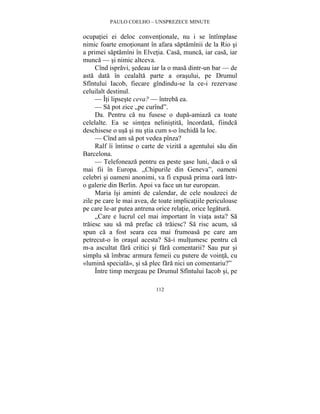 PAULO COELHO – UNSPREZECE MINUTE 
ocupatiei ei deloc conventionale, nu i se întîmplase 
nimic foarte emotionant în afara saptamînii de la Rio si 
a primei saptamîni în Elvetia. Casa, munca, iar casa, iar 
munca — si nimic altceva. 
Cînd ispravi, sedeau iar la o masa dintr-un bar — de 
asta data în cealalta parte a orasului, pe Drumul 
Sfîntului Iacob, fiecare gîndindu-se la ce-i rezervase 
celuilalt destinul. 
— Îti lipseste ceva? — întreba ea. 
— Sa pot zice „pe curînd”. 
Da. Pentru ca nu fusese o dupa-amiaza ca toate 
celelalte. Ea se simtea nelinistita, încordata, fiindca 
deschisese o usa si nu stia cum s-o închida la loc. 
— Cînd am sa pot vedea pînza? 
Ralf îi întinse o carte de vizita a agentului sau din 
112 
Barcelona. 
— Telefoneaza pentru ea peste sase luni, daca o sa 
mai fii în Europa. „Chipurile din Geneva”, oameni 
celebri si oameni anonimi, va fi expusa prima oara într-o 
galerie din Berlin. Apoi va face un tur european. 
Maria îsi aminti de calendar, de cele nouazeci de 
zile pe care le mai avea, de toate implicatiile periculoase 
pe care le-ar putea antrena orice relatie, orice legatura. 
„Care e lucrul cel mai important în viata asta? Sa 
traiesc sau sa ma prefac ca traiesc? Sa risc acum, sa 
spun ca a fost seara cea mai frumoasa pe care am 
petrecut-o în orasul acesta? Sa-i multumesc pentru ca 
m-a ascultat fara critici si fara comentarii? Sau pur si 
simplu sa îmbrac armura femeii cu putere de vointa, cu 
«lumina speciala», si sa plec fara nici un comentariu?” 
Între timp mergeau pe Drumul Sfîntului Iacob si, pe 
 
