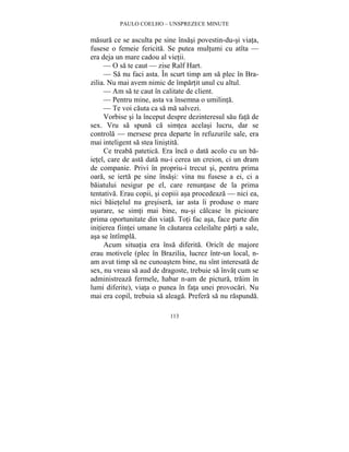 PAULO COELHO – UNSPREZECE MINUTE 
masura ce se asculta pe sine însasi povestin-du-si viata, 
fusese o femeie fericita. Se putea multumi cu atîta — 
era deja un mare cadou al vietii. 
— O sa te caut — zise Ralf Hart. 
— Sa nu faci asta. În scurt timp am sa plec în Bra-zilia. 
Nu mai avem nimic de împartit unul cu altul. 
— Am sa te caut în calitate de client. 
— Pentru mine, asta va însemna o umilinta. 
— Te voi cauta ca sa ma salvezi. 
Vorbise si la început despre dezinteresul sau fata de 
sex. Vru sa spuna ca simtea acelasi lucru, dar se 
controla — mersese prea departe în refuzurile sale, era 
mai inteligent sa stea linistita. 
Ce treaba patetica. Era înca o data acolo cu un ba-ietel, 
care de asta data nu-i cerea un creion, ci un dram 
de companie. Privi în propriu-i trecut si, pentru prima 
oara, se ierta pe sine însasi: vina nu fusese a ei, ci a 
baiatului nesigur pe el, care renuntase de la prima 
tentativa. Erau copii, si copiii asa procedeaza — nici ea, 
nici baietelul nu gresisera, iar asta îi produse o mare 
usurare, se simti mai bine, nu-si calcase în picioare 
prima oportunitate din viata. Toti fac asa, face parte din 
initierea fiintei umane în cautarea celeilalte parti a sale, 
asa se întîmpla. 
Acum situatia era însa diferita. Oricît de majore 
erau motivele (plec în Brazilia, lucrez într-un local, n-am 
avut timp sa ne cunoastem bine, nu sînt interesata de 
sex, nu vreau sa aud de dragoste, trebuie sa învat cum se 
administreaza fermele, habar n-am de pictura, traim în 
lumi diferite), viata o punea în fata unei provocari. Nu 
mai era copil, trebuia sa aleaga. Prefera sa nu raspunda. 
113 
 