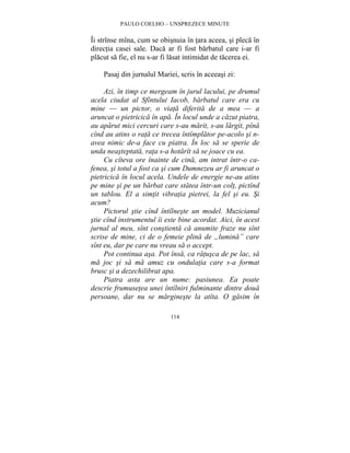 PAULO COELHO – UNSPREZECE MINUTE 
Îi strînse mîna, cum se obisnuia în tara aceea, si pleca în 
directia casei sale. Daca ar fi fost barbatul care i-ar fi 
placut sa fie, el nu s-ar fi lasat intimidat de tacerea ei. 
Pasaj din jurnalul Mariei, scris în aceeasi zi: 
Azi, în timp ce mergeam în jurul lacului, pe drumul 
acela ciudat al Sfîntului Iacob, barbatul care era cu 
mine — un pictor, o viata diferita de a mea — a 
aruncat o pietricica în apa. În locul unde a cazut piatra, 
au aparut mici cercuri care s-au marit, s-au largit, pîna 
cînd au atins o rata ce trecea întîmplator pe-acolo si n-avea 
nimic de-a face cu piatra. În loc sa se sperie de 
unda neasteptata, rata s-a hotarît sa se joace cu ea. 
Cu cîteva ore înainte de cina, am intrat într-o ca-fenea, 
si totul a fost ca si cum Dumnezeu ar fi aruncat o 
pietricica în locul acela. Undele de energie ne-au atins 
pe mine si pe un barbat care statea într-un colt, pictînd 
un tablou. El a simtit vibratia pietrei, la fel si eu. Si 
acum? 
Pictorul stie cînd întîlneste un model. Muzicianul 
stie cînd instrumentul îi este bine acordat. Aici, în acest 
jurnal al meu, sînt constienta ca anumite fraze nu sînt 
scrise de mine, ci de o femeie plina de „lumina” care 
sînt eu, dar pe care nu vreau sa o accept. 
Pot continua asa. Pot însa, ca ratusca de pe lac, sa 
ma joc si sa ma amuz cu ondulatia care s-a format 
brusc si a dezechilibrat apa. 
Piatra asta are un nume: pasiunea. Ea poate 
descrie frumusetea unei întîlniri fulminante dintre doua 
persoane, dar nu se margineste la atîta. O gasim în 
114 
 