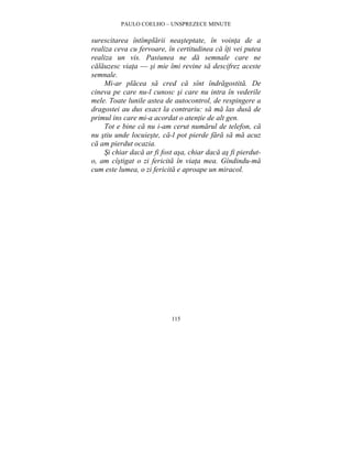 PAULO COELHO – UNSPREZECE MINUTE 
surescitarea întîmplarii neasteptate, în vointa de a 
realiza ceva cu fervoare, în certitudinea ca îti vei putea 
realiza un vis. Pasiunea ne da semnale care ne 
calauzesc viata — si mie îmi revine sa descifrez aceste 
semnale. 
Mi-ar placea sa cred ca sînt îndragostita. De 
cineva pe care nu-l cunosc si care nu intra în vederile 
mele. Toate lunile astea de autocontrol, de respingere a 
dragostei au dus exact la contrariu: sa ma las dusa de 
primul ins care mi-a acordat o atentie de alt gen. 
Tot e bine ca nu i-am cerut numarul de telefon, ca 
nu stiu unde locuieste, ca-l pot pierde fara sa ma acuz 
ca am pierdut ocazia. 
Si chiar daca ar fi fost asa, chiar daca as fi pierdut-o, 
am cîstigat o zi fericita în viata mea. Gîndindu-ma 
cum este lumea, o zi fericita e aproape un miracol. 
115 
 
