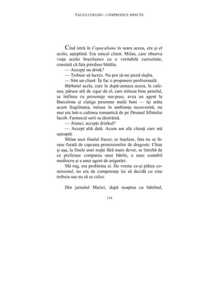 PAULO COELHO – UNSPREZECE MINUTE 
Cînd intra în Copacabana în seara aceea, era si el 
acolo, asteptînd. Era unicul client. Milan, care observa 
viata acelei brazilience cu o veritabila curiozitate, 
constata ca fata pierduse batalia. 
— Accepti un drink? 
— Trebuie sa lucrez. Nu pot sa-mi pierd slujba. 
— Sînt un client. Îti fac o propunere profesionala. 
Barbatul acela, care în dupa-amiaza aceea, la cafe-nea, 
paruse atît de sigur de el, care mînuia bine penelul, 
se întîlnea cu personaje sus-puse, avea un agent la 
Barcelona si cîstiga pesemne multi bani — îsi arata 
acum fragilitatea, intrase în ambianta necuvenita, nu 
mai era într-o cafenea romantica de pe Drumul Sfîntului 
Iacob. Farmecul serii se destrama. 
— Atunci, accepti drinkul? 
— Accept alta data. Acum am alti clienti care ma 
116 
asteapta. 
Milan auzi finalul frazei; se înselase, fata nu se la-sase 
furata de capcana promisiunilor de dragoste. Chiar 
si asa, la finele unei nopti fara mare dever, se întreba de 
ce preferase compania unui batrîn, a unui contabil 
mediocru si a unui agent de asigurari. 
Ma rog, era problema ei. De vreme ce-si platea co-misionul, 
nu era de competenta lui sa decida cu cine 
trebuia sau nu sa se culce. 
Din jurnalul Mariei, dupa noaptea cu batrînul, 
 