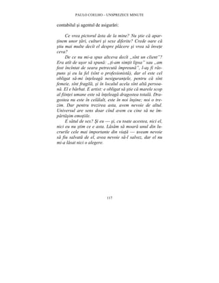 PAULO COELHO – UNSPREZECE MINUTE 
contabilul si agentul de asigurari: 
Ce vrea pictorul asta de la mine? Nu stie ca apar-tinem 
unor tari, culturi si sexe diferite? Crede oare ca 
stiu mai multe decît el despre placere si vrea sa învete 
ceva? 
De ce nu mi-a spus altceva decît „sînt un client”? 
Era atît de usor sa spuna: „ti-am simtit lipsa” sau „am 
fost încîntat de seara petrecuta împreuna”, l-as fi ras-puns 
si eu la fel (sînt o profesionista), dar el este cel 
obligat sa-mi înteleaga nesigurantele, pentru ca sînt 
femeie, sînt fragila, si în localul acela sînt alta persoa-na. 
El e barbat. E artist: e obligat sa stie ca marele scop 
al fiintei umane este sa înteleaga dragostea totala. Dra-gostea 
nu este în celalalt, este în noi însine; noi o tre-zim. 
Dar pentru trezirea asta, avem nevoie de altul. 
Universul are sens doar cînd avem cu cine sa ne îm-partasim 
117 
emotiile. 
E satul de sex? Si eu — si, cu toate acestea, nici el, 
nici eu nu stim ce e asta. Lasam sa moara unul din lu-crurile 
cele mai importante din viata — aveam nevoie 
sa fiu salvata de el, avea nevoie sa-l salvez, dar el nu 
mi-a lasat nici o alegere. 
 