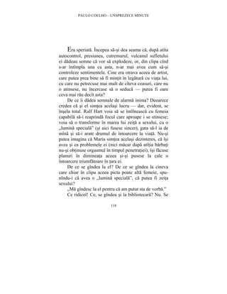PAULO COELHO – UNSPREZECE MINUTE 
Era speriata. Începea sa-si dea seama ca, dupa atîta 
autocontrol, presiunea, cutremurul, vulcanul sufletului 
ei dadeau semne ca vor sa explodeze, or, din clipa cînd 
s-ar întîmpla una ca asta, n-ar mai avea cum sa-si 
controleze sentimentele. Cine era otrava aceea de artist, 
care putea prea bine sa fi mintit în legatura cu viata lui, 
cu care nu petrecuse mai mult de cîteva ceasuri, care nu 
o atinsese, nu încercase sa o seduca — putea fi oare 
ceva mai rau decît asta? 
De ce îi dadea semnale de alarma inima? Deoarece 
credea ca si el simtea acelasi lucru — dar, evident, se 
însela total. Ralf Hart voia sa se întîlneasca cu femeia 
capabila sa-i reaprinda focul care aproape i se stinsese; 
voia sa o transforme în marea lui zeita a sexului, cu o 
„lumina speciala” (si aici fusese sincer), gata sa-l ia de 
mîna si sa-i arate drumul de întoarcere la viata. Nu-si 
putea imagina ca Maria simtea acelasi dezinteres, ca îsi 
avea si ea problemele ei (nici macar dupa atîtia barbati 
nu-si obtinuse orgasmul în timpul penetratiei), îsi facuse 
planuri în dimineata aceea si-si pusese la cale o 
întoarcere triumfatoare în tara ei. 
De ce se gîndea la el? De ce se gîndea la cineva 
care chiar în clipa aceea picta poate alta femeie, spu-nîndu- 
i ca avea o „lumina speciala”, ca putea fi zeita 
118 
sexului? 
„Ma gîndesc la el pentru ca am putut sta de vorba.” 
Ce ridicol! Ce, se gîndea si la bibliotecara? Nu. Se 
 