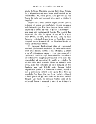 PAULO COELHO – UNSPREZECE MINUTE 
gîndea la Nyah, filipineza, singura dintre toate femeile 
de la Copacabana cu care putea sa-si împarta un pic 
sentimentele? Nu, nu se gîndea. Erau persoane cu care 
fusese de multe ori împreuna si cu care se simtea în 
largul ei. 
Încerca sa-si abata atentia asupra caldurii care se 
instalase ori asupra supermarketului pe care nu reusise 
sa-l viziteze în ajun. Îi scrise o lunga scrisoare tatalui ei 
cu privire la terenul pe care i-ar placea sa-l cumpere — 
asta avea sa-i multumeasca familia. Nu preciza data 
întoarcerii, dar dadu de înteles ca avea sa fie în scurt 
timp. Dormi, se trezi, dormi din nou, iarasi se trezi. 
Descoperi ca tratatul despre ferme era foarte bun pentru 
elvetieni, dar nu le era de nici un folos brazilienilor — 
lumile lor erau total diferite. 
Pe parcursul dupa-amiezei vazu ca cutremurul, 
vulcanul, presiunea se redusesera. Se simti mai relaxata; 
acest tip de pasiune subita i se mai întîmplase si alteori 
si lua sfîrsit totdeauna a doua zi — ce bine, universul ei 
continua sa ramîna acelasi. Avea o familie care o iubea, 
un barbat care o astepta si care acum îi scria foarte des, 
povestindu-i ca magazinul de textile se extindea. Se 
hotarîse chiar sa-si plateasca biletul de avion în seara 
aceea, avea bani suficienti ca sa-si cumpere un loc. 
Depasise cea mai dificila parte, bariera limbii, 
singuratatea, prima zi la restaurant cu arabul, modul în 
care-si convinsese sufletul sa nu-i pese de ce facea cu 
trupul sau. Stia foarte bine care îi era visul si era dispusa 
la orice pentru el. Si visul acesta nu includea barbati, 
desigur. Cel putin, nu includea barbati care sa nu 
vorbeasca limba ei materna si care sa nu traiasca în 
119 
 