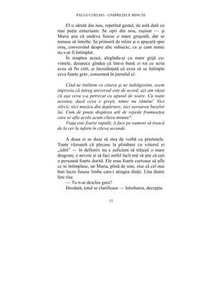 PAULO COELHO – UNSPREZECE MINUTE 
El o saruta din nou, repetînd gestul, de asta data cu 
mai putin entuziasm. Se opri din nou, rusinat — si 
Maria stia ca undeva fusese o mare greseala, dar se 
temuse sa întrebe. Se prinsera de mîini si o apucara spre 
oras, conversînd despre alte subiecte, ca si cum nimic 
nu s-ar fi întîmplat. 
În noaptea aceea, alegîndu-si cu mare grija cu-vintele, 
deoarece gîndea ca într-o buna zi tot ce scria 
avea sa fie citit, si încredintata ca avea sa se întîmple 
ceva foarte grav, consemna în jurnalul ei: 
Cînd ne întîlnim cu cineva si ne îndragostim, avem 
impresia ca întreg universul este de acord; azi am vazut 
ca asa ceva s-a petrecut cu apusul de soare. Cu toate 
acestea, daca ceva e gresit, nimic nu ramîne! Nici 
stîrcii, nici muzica din departare, nici savoarea buzelor 
lui. Cum de poate disparea atît de repede frumusetea 
care se afla acolo acum cîteva minute? 
Viata este foarte rapida; îi face pe oameni sa treaca 
de la cer la infern în cîteva secunde. 
A doua zi se duse sa stea de vorba cu prietenele. 
Toate vazusera ca plecase la plimbare cu viitorul ei 
„iubit” — în definitiv nu e suficient sa traiesti o mare 
dragoste, e nevoie si sa faci astfel încît toti sa stie ca esti 
o persoana foarte dorita. Ele erau foarte curioase sa afle 
ce se întîmplase, iar Maria, plina de sine, zise ca cel mai 
bun lucru fusese limba care-i atingea dintii. Una dintre 
fete rîse. 
— Tu n-ai deschis gura? 
Deodata, totul se clarificase — întrebarea, deceptia. 
12 
 