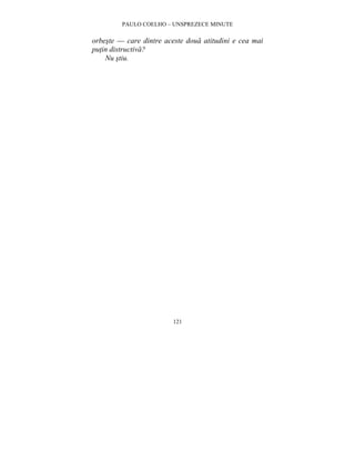 PAULO COELHO – UNSPREZECE MINUTE 
orbeste — care dintre aceste doua atitudini e cea mai 
putin distructiva? 
121 
Nu stiu. 
 