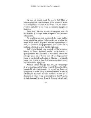 PAULO COELHO – UNSPREZECE MINUTE 
A treia zi, sculat parca din morti, Ralf Hart se 
întoarse si ajunse chiar ceva mai tîrziu, pentru ca Maria 
se si întretinea cu alt client. Cînd însa îl vazu, ea îi spuse 
politicos celuilalt ca nu voia sa danseze, astepta pe 
altcineva. 
Doar atunci îsi dadu seama ca-l asteptase toate zi-lele 
acestea. Si în clipa aceea, accepta tot ce-i pusese-n 
122 
cale destinul. 
Nu se plînse; se simti multumita, îsi putea îngadui 
un asemenea lux, pentru ca într-o zi avea sa plece din 
orasul acela, stia ca dragostea asta era imposibila si, ca 
atare, de vreme ce nu astepta nimic, avea sa aiba tot ce 
înca mai astepta de la acea etapa a vietii sale. 
Ralf o întreba daca voia un drink, si Maria ceru un 
cocteil de fructe. Patronul barului, prefacîndu-se ca 
spala paharele, trase cu ochiul la brazilianca fara sa mai 
priceapa ceva: ce o facuse oare sa se razgîndeasca? 
Spera sa nu ramîna acolo doar cu bautura — si rasufla 
usurat cînd el o lua la dans. Îndeplineau un ritual, nu era 
nici un motiv de îngrijorare. 
Maria îi simtea mîna pe dupa talie, cu obrazul lipit 
de-al ei, muzica era foarte tare si, slava Domnului, facea 
imposibila orice conversatie. Un cocteil de fructe nu 
ajungea ca sa prinzi curaj si putinele cuvinte pe care le 
schimbasera fusesera exclusiv formale. Acum era o 
chestiune de timp: aveau sa mearga la un hotel? Aveau 
sa faca dragoste? N-avea de ce sa fie greu, întrucît ea îi 
 