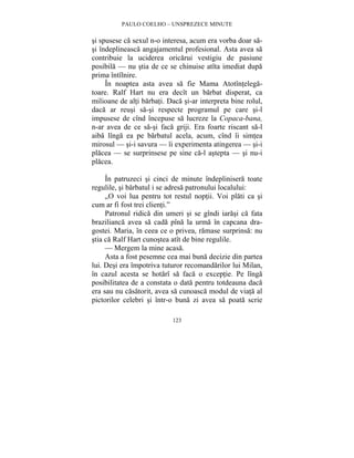 PAULO COELHO – UNSPREZECE MINUTE 
si spusese ca sexul n-o interesa, acum era vorba doar sa-si 
îndeplineasca angajamentul profesional. Asta avea sa 
contribuie la uciderea oricarui vestigiu de pasiune 
posibila — nu stia de ce se chinuise atîta imediat dupa 
prima întîlnire. 
În noaptea asta avea sa fie Mama Atotîntelega-toare. 
Ralf Hart nu era decît un barbat disperat, ca 
milioane de alti barbati. Daca si-ar interpreta bine rolul, 
daca ar reusi sa-si respecte programul pe care si-l 
impusese de cînd începuse sa lucreze la Copaca-bana, 
n-ar avea de ce sa-si faca griji. Era foarte riscant sa-l 
aiba lînga ea pe barbatul acela, acum, cînd îi simtea 
mirosul — si-i savura — îi experimenta atingerea — si-i 
placea — se surprinsese pe sine ca-l astepta — si nu-i 
placea. 
În patruzeci si cinci de minute îndeplinisera toate 
regulile, si barbatul i se adresa patronului localului: 
„O voi lua pentru tot restul noptii. Voi plati ca si 
123 
cum ar fi fost trei clienti.” 
Patronul ridica din umeri si se gîndi iarasi ca fata 
brazilianca avea sa cada pîna la urma în capcana dra-gostei. 
Maria, în ceea ce o privea, ramase surprinsa: nu 
stia ca Ralf Hart cunostea atît de bine regulile. 
— Mergem la mine acasa. 
Asta a fost pesemne cea mai buna decizie din partea 
lui. Desi era împotriva tuturor recomandarilor lui Milan, 
în cazul acesta se hotarî sa faca o exceptie. Pe lînga 
posibilitatea de a constata o data pentru totdeauna daca 
era sau nu casatorit, avea sa cunoasca modul de viata al 
pictorilor celebri si într-o buna zi avea sa poata scrie 
 