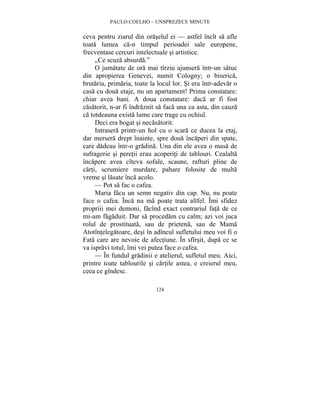 PAULO COELHO – UNSPREZECE MINUTE 
ceva pentru ziarul din oraselul ei — astfel încît sa afle 
toata lumea ca-n timpul perioadei sale europene, 
frecventase cercuri intelectuale si artistice. 
„Ce scuza absurda.” 
O jumatate de ora mai tîrziu ajunsera într-un satuc 
din apropierea Genevei, numit Cologny; o biserica, 
brutaria, primaria, toate la locul lor. Si era într-adevar o 
casa cu doua etaje, nu un apartament! Prima constatare: 
chiar avea bani. A doua constatare: daca ar fi fost 
casatorit, n-ar fi îndraznit sa faca una ca asta, din cauza 
ca totdeauna exista lume care trage cu ochiul. 
Deci era bogat si necasatorit. 
Intrasera printr-un hol cu o scara ce ducea la etaj, 
dar mersera drept înainte, spre doua încaperi din spate, 
care dadeau într-o gradina. Una din ele avea o masa de 
sufragerie si peretii erau acoperiti de tablouri. Cealalta 
încapere avea cîteva sofale, scaune, rafturi pline de 
carti, scrumiere murdare, pahare folosite de multa 
vreme si lasate înca acolo. 
— Pot sa fac o cafea. 
Maria facu un semn negativ din cap. Nu, nu poate 
face o cafea. Înca nu ma poate trata altfel. Îmi sfidez 
propriii mei demoni, facînd exact contrariul fata de ce 
mi-am fagaduit. Dar sa procedam cu calm; azi voi juca 
rolul de prostituata, sau de prietena, sau de Mama 
Atotîntelegatoare, desi în adîncul sufletului meu voi fi o 
Fata care are nevoie de afectiune. În sfîrsit, dupa ce se 
va ispravi totul, îmi vei putea face o cafea. 
— În fundul gradinii e atelierul, sufletul meu. Aici, 
printre toate tablourile si cartile astea, e creierul meu, 
ceea ce gîndesc. 
124 
 