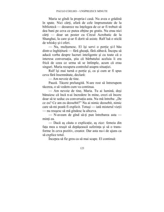 PAULO COELHO – UNSPREZECE MINUTE 
Maria se gîndi la propria-i casa. Nu avea o gradina 
în spate. Nici carti, afara de cele împrumutate de la 
biblioteca — deoarece nu întelegea de ce ar fi trebuit sa 
dea bani pe ceva ce putea obtine pe gratis. Nu erau nici 
carti — doar un poster cu Circul Acrobatic de la 
Shanghai, la care si-ar fi dorit sa asiste. Ralf lua o sticla 
de whisky si-i oferi. 
— Nu, multumesc. El îsi servi o portie si-l bau 
dintr-o înghititura — fara gheata, fara zabava. Începu sa 
aduca vorba despre lucruri inteligente si cu toate ca o 
interesa conversatia, stia ca barbatului aceluia îi era 
frica de ceea ce urma sa se întîmple, acum ca erau 
singuri. Maria recupera controlul asupra situatiei. 
Ralf îsi mai turna o portie si, ca si cum ar fi spus 
ceva fara însemnatate, declara: 
— Am nevoie de tine. 
Pauza. Tacere prelungita. N-are rost sa întrerupem 
tacerea, o sa vedem cum va continua. 
— Am nevoie de tine, Maria. Tu ai lumina, desi 
banuiesc ca înca n-ai încredere în mine, crezi ca încerc 
doar sa te seduc cu conversatia asta. Nu ma întreba: „De 
ce eu? Ce am eu deosebit?” Nu ai nimic deosebit, nimic 
care sa-mi poata fi explicit. Totusi — iata misterul vietii 
— nu reusesc sa ma gîndesc la altceva. 
— N-aveam de gînd sa-ti pun întrebarea asta — 
125 
minti ea. 
— Daca as cauta o explicatie, as zice: femeia din 
fata mea a reusit sa depaseasca suferinta si sa o trans-forme 
în ceva pozitiv, creator. Dar asta nu-i de ajuns ca 
sa explice totul. 
Începea sa fie greu ca sa mai scape. El continua: 
 