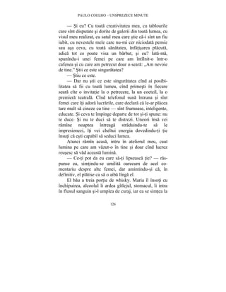 PAULO COELHO – UNSPREZECE MINUTE 
— Si eu? Cu toata creativitatea mea, cu tablourile 
care sînt disputate si dorite de galerii din toata lumea, cu 
visul meu realizat, cu satul meu care stie ca-i sînt un fiu 
iubit, cu nevestele mele care nu-mi cer niciodata pensie 
sau asa ceva, cu toata sanatatea, înfatisarea placuta, 
adica tot ce poate visa un barbat, si eu? Iata-ma, 
spunîndu-i unei femei pe care am întîlnit-o într-o 
cafenea si cu care am petrecut doar o seara: „Am nevoie 
de tine.” Stii ce este singuratatea? 
— Stiu ce este. 
— Dar nu stii ce este singuratatea cînd ai posibi-litatea 
sa fii cu toata lumea, cînd primesti în fiecare 
seara cîte o invitatie la o petrecere, la un cocteil, la o 
premiera teatrala. Cînd telefonul suna întruna si sînt 
femei care îti adora lucrarile, care declara ca le-ar placea 
tare mult sa cineze cu tine — sînt frumoase, inteligente, 
educate. Si ceva te împinge departe de tot si-ti spune: nu 
te duce. Si nu te duci sa te distrezi. Uneori însa vei 
ramîne noaptea întreaga straduindu-te sa le 
impresionezi, îti vei cheltui energia dovedindu-ti tie 
însuti ca esti capabil sa seduci lumea. 
Atunci ramîn acasa, intru în atelierul meu, caut 
lumina pe care am vazut-o în tine si doar cînd lucrez 
reusesc sa vad aceasta lumina. 
— Ce-ti pot da eu care sa-ti lipseasca tie? — ras-punse 
ea, simtindu-se umilita oarecum de acel co-mentariu 
despre alte femei, dar amintindu-si ca, în 
definitiv, el platise ca sa o aiba lînga el. 
El bau a treia portie de whisky. Maria îl însoti cu 
închipuirea, alcoolul îi ardea gîtlejul, stomacul, îi intra 
în fluxul sanguin si-l umplea de curaj, iar ea se simtea la 
126 
 