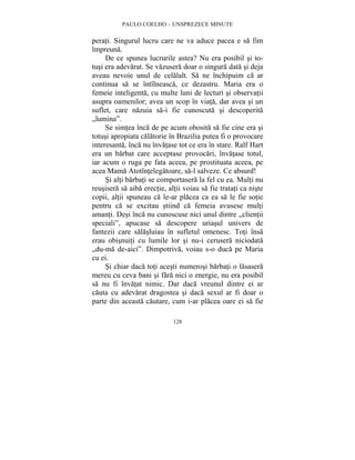 PAULO COELHO – UNSPREZECE MINUTE 
perati. Singurul lucru care ne va aduce pacea e sa fim 
împreuna. 
De ce spunea lucrurile astea? Nu era posibil si to-tusi 
era adevarat. Se vazusera doar o singura data si deja 
aveau nevoie unul de celalalt. Sa ne închipuim ca ar 
continua sa se întîlneasca, ce dezastru. Maria era o 
femeie inteligenta, cu multe luni de lecturi si observatii 
asupra oamenilor; avea un scop în viata, dar avea si un 
suflet, care nazuia sa-i fie cunoscuta si descoperita 
„lumina”. 
Se simtea înca de pe acum obosita sa fie cine era si 
totusi apropiata calatorie în Brazilia putea fi o provocare 
interesanta, înca nu învatase tot ce era în stare. Ralf Hart 
era un barbat care acceptase provocari, învatase totul, 
iar acum o ruga pe fata aceea, pe prostituata aceea, pe 
acea Mama Atotîntelegatoare, sa-l salveze. Ce absurd! 
Si alti barbati se comportasera la fel cu ea. Multi nu 
reusisera sa aiba erectie, altii voiau sa fie tratati ca niste 
copii, altii spuneau ca le-ar placea ca ea sa le fie sotie 
pentru ca se excitau stiind ca femeia avusese multi 
amanti. Desi înca nu cunoscuse nici unul dintre „clientii 
speciali”, apucase sa descopere uriasul univers de 
fantezii care salasluiau în sufletul omenesc. Toti însa 
erau obisnuiti cu lumile lor si nu-i cerusera niciodata 
„du-ma de-aici”. Dimpotriva, voiau s-o duca pe Maria 
cu ei. 
Si chiar daca toti acesti numerosi barbati o lasasera 
mereu cu ceva bani si fara nici o energie, nu era posibil 
sa nu fi învatat nimic. Dar daca vreunul dintre ei ar 
cauta cu adevarat dragostea si daca sexul ar fi doar o 
parte din aceasta cautare, cum i-ar placea oare ei sa fie 
128 
 