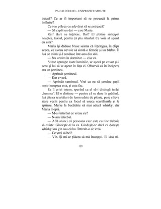 PAULO COELHO – UNSPREZECE MINUTE 
tratata? Ce ar fi important sa se petreaca la prima 
întîlnire? 
Ce i-ar placea cu adevarat sa se petreaca? 
— Sa capat un dar — zise Maria. 
Ralf Hart nu întelese. Dar? El platise anticipat 
noaptea, taxiul, pentru ca stia ritualul. Ce voia sa spuna 
cu asta? 
Maria îsi daduse brusc seama ca întelegea, în clipa 
aceea, ce aveau nevoie sa simta o femeie si un barbat. Îl 
lua de mîna si-l conduse într-una din sali. 
— Nu urcam în dormitor — zise ea. 
Stinse aproape toate luminile, se aseza pe covor si-i 
ceru si lui sa se aseze în fata ei. Observa ca în încapere 
era un semineu. 
— Aprinde semineul. 
— Dar e vara. 
— Aprinde semineul. Vrei ca eu sa conduc pasii 
nostri noaptea asta, si asta fac. 
Ea îl privi intens, sperînd ca el sa-i distinga iarasi 
„lumina”. El o distinse — pentru ca se duse în gradina, 
lua cîteva scurtaturi de lemn udate de ploaie, puse cîteva 
ziare vechi pentru ca focul sa usuce scurtaturile si le 
aprinse. Merse la bucatarie sa mai aduca whisky, dar 
Maria îl opri. 
— M-ai întrebat ce vreau eu? 
— N-am întrebat. 
— Afla atunci ca persoana care este cu tine trebuie 
sa existe. Gîndeste-te la ea. Gîndeste-te daca ea doreste 
whisky sau gin sau cafea. Întreab-o ce vrea. 
— Ce vrei sa bei? 
— Vin. Si mi-ar placea sa ma însotesti. El lasa sti- 
129 
 