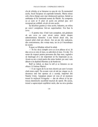 PAULO COELHO – UNSPREZECE MINUTE 
cla de whisky si se întoarse cu una de vin. În momentul 
acela, focul începuse sa cuprinda lemnele. Maria stinse 
cele cîteva lampi care mai ramasesera aprinse, lasînd ca 
ambianta sa fie luminata numai de flacari. Se comporta 
ca si cum ar fi stiut ca acela era primul pas: sa-l 
recunosti pe celalalt, sa stii ca este acolo. 
Îsi deschise geanta si vazu acolo, înauntru, un stilou 
pe care-l cumparase într-un supermarket. Era bun la 
ceva. 
— E pentru tine. Cînd l-am cumparat, ma gîndeam 
sa am ceva cu care sa-mi notez ideile despre 
administrarea fermelor. L-am folosit doua zile, am 
muncit pîna cînd am obosit. Are un pic din sudoarea, 
din concentrarea, din vointa mea, iar eu ti-l încredintez 
tie acum. 
Îi puse cu blîndete stiloul în mîna. 
— În loc sa-ti cumpar ceva ce ti-ar placea sa ai, îti 
dau ceva ce este al meu, cu adevarat al meu. Un dar. Un 
semn de respect pentru persoana din fata mea, rugînd-o 
sa înteleaga cît e de important sa fiu împreuna cu ea. 
Acum ea are o mica parte din mine însami, pe care i-am 
daruit-o în deplina libertate si de bunavoie. 
Ralf se ridica, se duse la raft si se întoarse cu un 
130 
obiect. I-l întinse Mariei: 
— E un vagon de la un tren electric pe care-l aveam 
cînd eram copil. Nu aveam voie sa ma joc singur cu el, 
deoarece tata îmi spunea ca e scump, importat din 
Statele Unite. Asteptam atunci sa vrea el sa monteze 
trenul în mijlocul livingului — dar de obicei el îsi pe-trecea 
duminicile ascultînd muzica de opera. De aceea, 
trenul a supravietuit copilariei mele, dar nu mi-a produs 
 