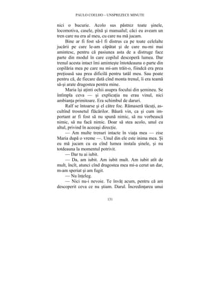 PAULO COELHO – UNSPREZECE MINUTE 
nici o bucurie. Acolo sus pastrez toate sinele, 
locomotiva, casele, pîna si manualul; caci eu aveam un 
tren care nu era al meu, cu care nu ma jucam. 
Bine ar fi fost sa-l fi distrus ca pe toate celelalte 
jucarii pe care le-am capatat si de care nu-mi mai 
amintesc, pentru ca pasiunea asta de a distruge face 
parte din modul în care copilul descopera lumea. Dar 
trenul acesta intact îmi aminteste întotdeauna o parte din 
copilaria mea pe care nu mi-am trait-o, fiindca era prea 
pretioasa sau prea dificila pentru tatal meu. Sau poate 
pentru ca, de fiecare data cînd monta trenul, îi era teama 
sa-si arate dragostea pentru mine. 
Maria îsi atinti ochii asupra focului din semineu. Se 
întîmpla ceva — si explicatia nu erau vinul, nici 
ambianta primitoare. Era schimbul de daruri. 
Ralf se întoarse si el catre foc. Ramasera tacuti, as-cultînd 
trosnetul flacarilor. Baura vin, ca si cum im-portant 
ar fi fost sa nu spuna nimic, sa nu vorbeasca 
nimic, sa nu faca nimic. Doar sa stea acolo, unul cu 
altul, privind în aceeasi directie. 
— Am multe trenuri intacte în viata mea — zise 
Maria dupa o vreme —. Unul din ele este inima mea. Si 
eu ma jucam cu ea cînd lumea instala sinele, si nu 
totdeauna la momentul potrivit. 
— Dar tu ai iubit. 
— Da, am iubit. Am iubit mult. Am iubit atît de 
mult, încît, atunci cînd dragostea mea mi-a cerut un dar, 
m-am speriat si am fugit. 
— Nu înteleg. 
— Nici nu-i nevoie. Te învat acum, pentru ca am 
descoperit ceva ce nu stiam. Darul. Încredintarea unui 
131 
 