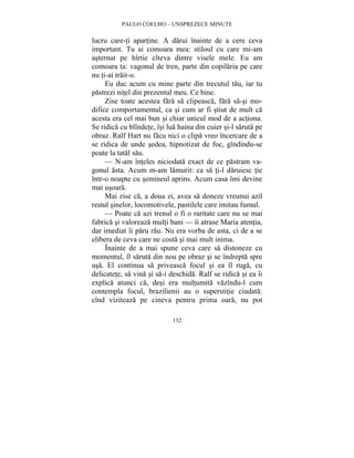 PAULO COELHO – UNSPREZECE MINUTE 
lucru care-ti apartine. A darui înainte de a cere ceva 
important. Tu ai comoara mea: stiloul cu care mi-am 
asternut pe hîrtie cîteva dintre visele mele. Eu am 
comoara ta: vagonul de tren, parte din copilaria pe care 
nu ti-ai trait-o. 
Eu duc acum cu mine parte din trecutul tau, iar tu 
pastrezi nitel din prezentul meu. Ce bine. 
Zise toate acestea fara sa clipeasca, fara sa-si mo-difice 
comportamentul, ca si cum ar fi stiut de mult ca 
acesta era cel mai bun si chiar unicul mod de a actiona. 
Se ridica cu blîndete, îsi lua haina din cuier si-l saruta pe 
obraz. Ralf Hart nu facu nici o clipa vreo încercare de a 
se ridica de unde sedea, hipnotizat de foc, gîndindu-se 
poate la tatal sau. 
— N-am înteles niciodata exact de ce pastram va-gonul 
asta. Acum m-am lamurit: ca sa ti-l daruiesc tie 
într-o noapte cu semineul aprins. Acum casa îmi devine 
mai usoara. 
Mai zise ca, a doua zi, avea sa doneze vreunui azil 
restul sinelor, locomotivele, pastilele care imitau fumul. 
— Poate ca azi trenul o fi o raritate care nu se mai 
fabrica si valoreaza multi bani — îi atrase Maria atentia, 
dar imediat îi paru rau. Nu era vorba de asta, ci de a se 
elibera de ceva care ne costa si mai mult inima. 
Înainte de a mai spune ceva care sa distoneze cu 
momentul, îl saruta din nou pe obraz si se îndrepta spre 
usa. El continua sa priveasca focul si ea îl ruga, cu 
delicatete, sa vina si sa-i deschida. Ralf se ridica si ea îi 
explica atunci ca, desi era multumita vazîndu-l cum 
contempla focul, brazilienii au o superstitie ciudata: 
cînd viziteaza pe cineva pentru prima oara, nu pot 
132 
 