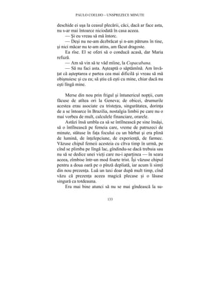 PAULO COELHO – UNSPREZECE MINUTE 
deschide ei usa la ceasul plecarii, caci, daca ar face asta, 
nu s-ar mai întoarce niciodata în casa aceea. 
— Si eu vreau sa ma întorc. 
— Desi nu ne-am dezbracat si n-am patruns în tine, 
si nici macar nu te-am atins, am facut dragoste. 
Ea rîse. El se oferi sa o conduca acasa, dar Maria 
133 
refuza. 
— Am sa vin sa te vad mîine, la Copacabana. 
— Sa nu faci asta. Asteapta o saptamîna. Am înva-tat 
ca asteptarea e partea cea mai dificila si vreau sa ma 
obisnuiesc si cu ea; sa stiu ca esti cu mine, chiar daca nu 
esti lînga mine. 
Merse din nou prin frigul si întunericul noptii, cum 
facuse de atîtea ori la Geneva; de obicei, drumurile 
acestea erau asociate cu tristetea, singuratatea, dorinta 
de a se întoarce în Brazilia, nostalgia limbii pe care nu o 
mai vorbea de mult, calculele financiare, orarele. 
Astazi însa umbla ca sa se întîlneasca pe sine însasi, 
sa o întîlneasca pe femeia care, vreme de patruzeci de 
minute, statuse în fata focului cu un barbat si era plina 
de lumina, de întelepciune, de experienta, de farmec. 
Vazuse chipul femeii acesteia cu cîtva timp în urma, pe 
cînd se plimba pe lînga lac, gîndindu-se daca trebuia sau 
nu sa se dedice unei vieti care nu-i apartinea — în seara 
aceea, zîmbise într-un mod foarte trist. Îsi vazuse chipul 
pentru a doua oara pe o pînza depliata, iar acum îi simti 
din nou prezenta. Lua un taxi doar dupa mult timp, cînd 
vazu ca prezenta aceea magica plecase si o lasase 
singura ca totdeauna. 
Era mai bine atunci sa nu se mai gîndeasca la su- 
 