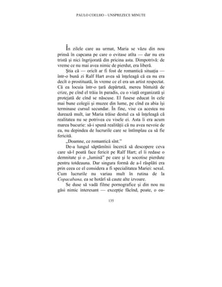 PAULO COELHO – UNSPREZECE MINUTE 
În zilele care au urmat, Maria se vazu din nou 
prinsa în capcana pe care o evitase atîta — dar nu era 
trista si nici îngrijorata din pricina asta. Dimpotriva: de 
vreme ce nu mai avea nimic de pierdut, era libera. 
Stia ca — oricît ar fi fost de romantica situatia — 
într-o buna zi Ralf Hart avea sa înteleaga ca ea nu era 
decît o prostituata, în vreme ce el era un artist respectat. 
Ca ea locuia într-o tara departata, mereu bîntuita de 
crize, pe cînd el traia în paradis, cu o viata organizata si 
protejata de cînd se nascuse. El fusese educat în cele 
mai bune colegii si muzee din lume, pe cînd ea abia îsi 
terminase cursul secundar. În fine, vise ca acestea nu 
dureaza mult, iar Maria traise destul ca sa înteleaga ca 
realitatea nu se potrivea cu visele ei. Asta îi era acum 
marea bucurie: sa-i spuna realitatii ca nu avea nevoie de 
ea, nu depindea de lucrurile care se întîmplau ca sa fie 
fericita. 
„Doamne, ce romantica sînt.” 
De-a lungul saptamînii încerca sa descopere ceva 
care sa-l poata face fericit pe Ralf Hart; el îi redase o 
demnitate si o „lumina” pe care si le socotise pierdute 
pentru totdeauna. Dar singura forma de a-l rasplati era 
prin ceea ce el considera a fi specialitatea Mariei: sexul. 
Cum lucrurile nu variau mult în rutina de la 
Copacabana, ea se hotarî sa caute alte izvoare. 
Se duse sa vada filme pornografice si din nou nu 
gasi nimic interesant — exceptie facînd, poate, o oa- 
135 
 