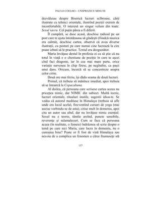 PAULO COELHO – UNSPREZECE MINUTE 
dezvaluiau despre Biserica lucruri scîbroase, carti 
ilustrate cu tehnici orientale, ilustrînd pozitii extrem de 
inconfortabile. O interesa un singur volum din toate: 
Sexul sacru. Cel putin parea a fi diferit. 
Îl cumpara, se duse acasa, deschise radioul pe un 
post care te ajuta întotdeauna sa gîndesti (fiindca muzica 
era calma), deschise cartea, observa ca avea diverse 
ilustratii, cu posturi pe care numai cine lucreaza la circ 
poate izbuti sa le practice. Textul era dezgustator. 
Maria învatase destul în profesia ei ca sa stie ca nu 
totul în viata e o chestiune de pozitie în care te asezi 
cînd faci dragoste, iar în cea mai mare parte, orice 
variatie survenea în chip firesc, pe negîndite, ca pasii 
unui dans. Oricum, încerca sa se concentreze asupra 
celor citite. 
Doua ore mai tîrziu, îsi dadu seama de doua lucruri. 
Primul, ca trebuia sa manînce imediat, apoi trebuia 
sa se întoarca la Copacabana. 
Al doilea, ca persoana care scrisese cartea aceea nu 
pricepea nimic, dar NIMIC din subiect. Multa teorie, 
lucruri orientale, ritualuri inutile, sugestii idioa-te. Se 
vedea ca autorul meditase în Himalaya (trebuia sa afle 
unde era locul acela), frecventînd cursuri de yoga (mai 
auzise vorbindu-se de asta), citise mult în domeniu, apoi 
cita un autor sau altul, dar nu învatase nimic esential. 
Sexul nu e teorie, tamîie arzînd, puncte sensibile, 
reverente si salamalecuri. Cum se face ca persoana 
aceea (în realitate, o femeie) îndraznea sa scrie despre o 
tema pe care nici Maria, care lucra în domeniu, nu o 
cunostea bine? Poate or fi fost de vina Himalaya sau 
nevoia de a complica un fenomen a carui frumusete sta 
137 
 