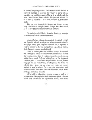 PAULO COELHO – UNSPREZECE MINUTE 
în simplitate si în pasiune. Daca femeia aceea fusese în 
stare sa publice si sa puna în vînzare o carte atît de 
stupida, era mai bine pentru Maria sa se gîndeasca din 
nou, cu seriozitate, la textul sau, Unsprezece minute. N-ar 
fi cinic si nici fals — ar fi doar povestea ei, nimic mai 
mult. 
Dar nu avea timp si nici tragere de inima; trebuia 
sa-si concentreze energia ca sa-l faca pe Ralf Hart fericit 
si ca sa învete cum se administreaza fermele. 
Text din jurnalul Mariei, imediat dupa ce a renuntat 
sa mai citeasca acea carte detestabila: 
Am întîlnit un barbat si m-am îndragostit de el. Mi-am 
îngaduit sa ma îndragostesc dintr-un motiv simplu: 
nu astept nimic. Stiu ca peste trei luni voi fi departe, el 
va fi o amintire, dar nu mai puteam suporta sa traiesc 
fara dragoste: ajunsesem la limita. 
Scriu o istorie pentru Ralf Hart — asa îl cheama. 
Nu sînt sigura ca se va întoarce la localul unde lucrez, 
dar pentru prima data în viata mea, faptul acesta nu are 
nici o importanta. E destul sa-l iubesc, sa fiu împreuna 
cu el în gînd si sa colorez orasul acesta atît de frumos 
cu pasii lui, cu vorbele lui, cu afectiunea lui. Cînd voi 
parasi tara asta, ea va avea un chip, un nume, 
amintirea unui semineu. Tot ce am trait mai intens aici, 
toate lucrurile dure prin care am trecut nu vor fi nimic 
pe lînga amintirea aceasta. 
Mi-ar placea sa pot face pentru el ceea ce a facut el 
pentru mine. M-am gîndit mult si am descoperit ca n-am 
intrat din întîmplare în cafeneaua aceea; întîl-nirile 
138 
 