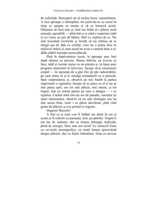 PAULO COELHO – UNSPREZECE MINUTE 
de suferinta. Descoperi un al treilea lucru: masturbarea. 
A fost aproape o întîmplare, tot jucîn-du-se cu sexul în 
timp ce astepta ca mama ei sa se întoarca acasa. 
Obisnuia sa faca asta si cînd era fetita si-i placea mult 
senzatia agreabila — pîna într-o zi cînd o surprinse tatal 
ei si-i trase un pui de bataie, fara a-i explica de ce. Nu 
uita niciodata loviturile si învata ca nu trebuia sa se 
atinga asa de fata cu ceilalti; cum nu o putea face în 
mijlocul strazii si cum acasa nu avea o camera doar a ei, 
dadu uitarii senzatia aceea placuta. 
Pîna în dupa-amiaza aceea, la aproape sase luni 
dupa sarutul cu pricina. Mama întîrzia, ea n-avea ce 
face, tatal ei tocmai iesise cu un prieten si, în lipsa unui 
program interesant la televizor, începu sa-si examineze 
corpul — în speranta de a gasi fire de par indezirabile, 
pe care urma sa si le smulga numaidecît cu o penseta. 
Spre surprinderea ei, observa un mic bumb la partea 
superioara a vaginului; începu sa se joace cu el si nu se 
mai putea opri; era tot mai placut, mai intens, si tot 
trupul, mai cu seama partea pe care o atingea — i se 
rigidiza. Curînd intra într-un soi de paradis, senzatia îsi 
spori intensitatea, observa ca nu mai distingea sau nu 
mai auzea bine, totul i se parea decolorat, pîna cînd 
gemu de placere si avu primul ei orgasm. 
Orgasm! Bucurie! 
A fost ca si cum s-ar fi înaltat sus detot în cer si 
acum ar fi coborît cu parasuta, lent, pe pamînt. Trupul îi 
era lac de sudoare, dar se simtea întreaga, realizata, 
plina de energie. Deci asta era sexul! Ce miracol! Gata 
cu revistele pornografice, cu toata lumea sporovaind 
despre placere, dar cu fetele îmbufnate. Gata cu nevoia 
14 
 