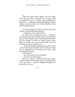 PAULO COELHO – UNSPREZECE MINUTE 
Viata este uneori foarte zgîrcita: trec zile, sapta-mîni, 
luni si ani fara sa simti nimic nou. Totusi, o data 
ce se deschide o usa — si acesta a fost cazul Mariei cu 
Ralf Hart — o adevarata avalansa patrunde prin spatiul 
deschis. Acum nu ai nimic, iar în clipa urmatoare ai mai 
mult decît poti accepta. 
La doua ore dupa ce scrisese în jurnal, cînd ajunse 
la lucru, fu cautata de Milan, patronul: 
— Vasazica, ai iesit cu pictorul ala. 
Se vede ca era un cunoscut al casei — întelesese 
acest lucru atunci cînd el platise pentru trei clienti suma 
precisa, fara a întreba de pret. Maria dadu doar afirmativ 
din cap, cautînd sa creeze un anumit mister, caruia 
Milan nu-i dadu nici cea mai mica atentie, deoarece 
cunostea viata aceea mai bine ca ea. 
— Poate esti pregatita pentru pasul urmator. Exista 
un client special care a întrebat mereu de tine. Eu îi spun 
ca n-ai experienta si el ma crede; acum însa a venit 
poate timpul sa încerci. 
Client special? 
— Si ce-are asta de-a face cu pictorul? 
— Si el este un client special. 
Deci tot ce facuse cu Ralf Hart mai fusese expe-rimentat 
si facut de alte colege de-ale ei. Îsi musca buza 
si nu zise nimic — trecuse o saptamîna frumoasa, nu 
putea uita ce scrisese. 
140 
 