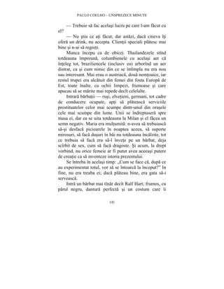 PAULO COELHO – UNSPREZECE MINUTE 
— Trebuie sa fac acelasi lucru pe care l-am facut cu 
141 
el? 
— Nu stiu ce ati facut; dar astazi, daca cineva îti 
ofera un drink, nu accepta. Clientii speciali platesc mai 
bine si n-ai sa regreti. 
Munca începu ca de obicei. Thailandezele stînd 
totdeauna împreuna, columbienele cu acelasi aer ca 
înteleg tot, braziliencele (inclusiv ea) arborînd un aer 
distrat, ca si cum nimic din ce se întîmpla nu era nou 
sau interesant. Mai erau o austriaca, doua nemtoaice, iar 
restul trupei era alcatuit din femei din fosta Europa de 
Est, toate înalte, cu ochii limpezi, frumoase si care 
apucau sa se marite mai repede decît celelalte. 
Intrara barbatii — rusi, elvetieni, germani, tot cadre 
de conducere ocupate, apti sa plateasca serviciile 
prostituatelor celor mai scumpe dintr-unul din orasele 
cele mai scumpe din lume. Unii se îndreptasera spre 
masa ei, dar ea se uita totdeauna la Milan si el facea un 
semn negativ. Maria era multumita: n-avea sa trebuiasca 
sa-si desfaca picioarele în noaptea aceea, sa suporte 
mirosuri, sa faca dusuri în bai nu totdeauna încalzite, tot 
ce trebuia sa faca era sa-l învete pe un barbat, deja 
scîrbit de sex, cum sa faca dragoste. Si acum, la drept 
vorbind, nu orice femeie ar fi putut avea aceeasi putere 
de creatie ca sa inventeze istoria prezentului. 
Se întreba în acelasi timp: „Cum se face ca, dupa ce 
au experimentat totul, vor sa se întoarca la început?” In 
fine, nu era treaba ei; daca plateau bine, era gata sa-i 
serveasca. 
Intra un barbat mai tînar decît Ralf Hart; frumos, cu 
parul negru, dantura perfecta si un costum care îi 
 