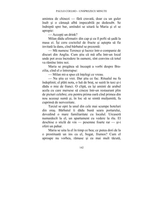 PAULO COELHO – UNSPREZECE MINUTE 
amintea de chinezi — fara cravata, doar cu un guler 
înalt si o camasa alba impecabila pe dedesubt. Se 
îndrepta spre bar, amîndoi se uitara la Maria si el se 
apropie: 
— Accepti un drink? 
Milan dadu afirmativ din cap si ea îl pofti sa sada la 
masa ei. Îsi ceru cocteilul de fructe si astepta sa fie 
invitata la dans, cînd barbatul se prezenta: 
— Ma numesc Terence si lucrez într-o companie de 
discuri din Anglia. Cum stiu ca ma aflu într-un local 
unde pot avea încredere în oameni, sînt convins ca totul 
va ramîne între noi. 
Maria se pregatea sa înceapa a vorbi despre Bra-zilia, 
cînd el o întrerupse: 
— Milan mi-a spus ca întelegi ce vreau. 
— Nu stiu ce vrei. Dar stiu ce fac. Ritualul nu fu 
îndeplinit; el plati nota, o lua de brat, se suira în taxi si-i 
dadu o mie de franci. O clipa, ea îsi aminti de arabul 
acela cu care mersese sa cineze într-un restaurant plin 
de picturi celebre; era pentru prima oara cînd primea din 
nou aceeasi suma si, în loc sa se simta multumita, fu 
cuprinsa de nervozitate. 
Taxiul se opri la unul din cele mai scumpe hoteluri 
din oras. Barbatul îi dadu buna seara portarului, 
dovedind o mare familiaritate cu localul. Urcasera 
numaidecît la el, un apartament cu vedere la rîu. El 
deschise o sticla de vin — pesemne foarte rar — si-i 
oferi un pahar. 
Maria se uita la el în timp ce bea; ce putea dori de la 
o prostituata un ins ca el, bogat, frumos? Cum el 
aproape nu vorbea, ramase si ea mai mult tacuta, 
142 
 