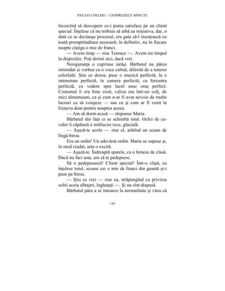 PAULO COELHO – UNSPREZECE MINUTE 
încercînd sa descopere ce-i putea satisface pe un client 
special. Întelese ca nu trebuia sa aiba ea initiativa, dar, o 
data ce se declansa procesul, era gata sa-l însoteasca cu 
toata promptitudinea necesara; în definitiv, nu în fiecare 
noapte cîstiga o mie de franci. 
— Avem timp — zise Terence —. Avem tot timpul 
la dispozitie. Poti dormi aici, daca vrei. 
Nesiguranta o cuprinse iarasi. Barbatul nu parea 
intimidat si vorbea cu o voce calma, diferita de a tuturor 
celorlalti. Stia ce dorea; puse o muzica perfecta, la o 
intensitate perfecta, în camera perfecta, cu fereastra 
perfecta, cu vedere spre lacul unui oras perfect. 
Costumul îi era bine croit, valiza era într-un colt, de 
mici dimensiuni, ca si cum n-ar fi avut nevoie de multe 
lucruri ca sa voiajeze — sau ca si cum ar fi venit la 
Geneva doar pentru noaptea aceea. 
— Am sa dorm acasa — raspunse Maria. 
Barbatul din fata ei se schimba total. Ochii de ca-valer 
îi capatara o stralucire rece, glaciala. 
— Asaza-te acolo — zise el, aratînd un scaun de 
143 
lînga birou. 
Era un ordin! Un adevarat ordin. Maria se supuse si, 
în mod ciudat, asta o excita. 
— Asaza-te. Îndreapta spatele, ca o femeie de clasa. 
Daca nu faci asta, am sa te pedepsesc. 
Sa o pedepseasca! Client special! Într-o clipa, ea 
întelese totul, scoase cei o mie de franci din geanta si-i 
puse pe birou. 
— Stiu ce vrei — zise ea, strapungînd cu privirea 
ochii aceia albastri, înghetati —. Si nu sînt dispusa. 
Barbatul paru a se întoarce la normalitate si vazu ca 
 
