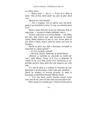 PAULO COELHO – UNSPREZECE MINUTE 
144 
ea vorbea serios. 
— Bea-ti vinul — zise el —. N-am sa te oblig la 
nimic. Poti sa mai ramîi putin sau poti sa pleci daca 
vrei. 
Spusele lui o mai linistira. 
— Am o ocupatie. Am un patron care ma prote-jeaza 
si are încredere în mine. Te rog, nu comenta nimic 
cu el. 
Maria o spuse fara nici un ton de implorare, fara a-l 
ruga nimic — era pur si simplu realitatea vietii ei. 
Terence redevenise si el acelasi barbat — nici blînd, 
nici dur, doar cineva care, spre deosebire de ceilalti 
clienti, dadea impresia ca stie ce vrea. Acum parea ca 
iese dintr-o transa, dintr-o piesa de teatru care înca nu 
începuse. 
Merita sa plece asa, fara a descoperi niciodata ce 
înseamna un „client special”? 
— Ce vrei, la drept vorbind? 
— Stii bine. Durere. Suferinta. Si multa placere. 
„Durerea si suferinta nu concorda cu multa pla-cere”, 
gîndi Maria. Totusi ar fi vrut cu disperare sa 
creada ca da, si-n felul acesta sa-si transforme în ex-periente 
pozitive mare parte din cele negative ale vietii 
sale. 
El o lua de mîna si o conduse la fereastra: de cea-lalta 
parte a lacului puteau vedea turla unei catedrale — 
Maria îsi amintea ca trecuse pe-acolo în timp ce 
parcurgea cu Ralf Hart Drumul Sfîntului Iacob. 
— Vezi rîul, lacul, casele, biserica aceea? Acum 
cinci sute de ani, totul era mai mult sau mai putin la fel. 
Doar orasul era complet gol; o boala necunoscuta se 
 