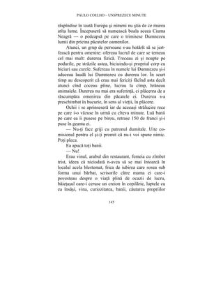 PAULO COELHO – UNSPREZECE MINUTE 
raspîndise în toata Europa si nimeni nu stia de ce murea 
atîta lume. Începusera sa numeasca boala aceea Ciuma 
Neagra — o pedeapsa pe care o trimisese Dumnezeu 
lumii din pricina pacatelor oamenilor. 
Atunci, un grup de persoane s-au hotarît sa se jert-feasca 
pentru omenire: ofereau lucrul de care se temeau 
cel mai mult: durerea fizica. Treceau zi si noapte pe 
podurile, pe strazile astea, biciuindu-si propriul corp cu 
biciuri sau curele. Sufereau în numele lui Dumnezeu si-i 
aduceau lauda lui Dumnezeu cu durerea lor. În scurt 
timp au descoperit ca erau mai fericiti facînd asta decît 
atunci cînd coceau pîine, lucrau la cîmp, hraneau 
animalele. Durerea nu mai era suferinta, ci placerea de a 
rascumpara omenirea din pacatele ei. Durerea s-a 
preschimbat în bucurie, în sens al vietii, în placere. 
Ochii i se aprinsesera iar de aceeasi stralucire rece 
pe care i-o vazuse în urma cu cîteva minute. Lua banii 
pe care ea îi pusese pe birou, retrase 150 de franci si-i 
puse în geanta ei. 
— Nu-ti face griji cu patronul dumitale. Uite co-misionul 
pentru el si-ti promit ca nu-i voi spune nimic. 
145 
Poti pleca. 
Ea apuca toti banii. 
— Nu! 
Erau vinul, arabul din restaurant, femeia cu zîmbet 
trist, ideea ca niciodata n-avea sa se mai întoarca în 
localul acela blestemat, frica de iubirea care sosea sub 
forma unui barbat, scrisorile catre mama ei care-i 
povesteau despre o viata plina de ocazii de lucru, 
baietasul care-i ceruse un creion în copilarie, luptele cu 
ea însasi, vina, curiozitatea, banii, cautarea propriilor 
 