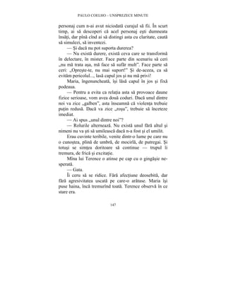 PAULO COELHO – UNSPREZECE MINUTE 
personaj cum n-ai avut niciodata curajul sa fii. În scurt 
timp, ai sa descoperi ca acel personaj esti dumneata 
însati, dar pîna cînd ai sa distingi asta cu claritate, cauta 
sa simulezi, sa inventezi. 
— Si daca nu pot suporta durerea? 
— Nu exista durere, exista ceva care se transforma 
în delectare, în mister. Face parte din scenariu sa ceri 
„nu ma trata asa, ma face sa sufar mult”. Face parte sa 
ceri: „Opreste-te, nu mai suport!” Si de-aceea, ca sa 
evitam pericolul..., lasa capul jos si nu ma privi! 
Maria, îngenuncheata, îsi lasa capul în jos si fixa 
147 
podeaua. 
— Pentru a evita ca relatia asta sa provoace daune 
fizice serioase, vom avea doua coduri. Daca unul dintre 
noi va zice „galben”, asta înseamna ca violenta trebuie 
putin redusa. Daca va zice „rosu”, trebuie sa înceteze 
imediat. 
— Ai spus „unul dintre noi”? 
— Rolurile alterneaza. Nu exista unul fara altul si 
nimeni nu va sti sa umileasca daca n-a fost si el umilit. 
Erau cuvinte teribile, venite dintr-o lume pe care nu 
o cunostea, plina de umbra, de mocirla, de putregai. Si 
totusi se simtea doritoare sa continue — trupul îi 
tremura, de frica si excitatie. 
Mîna lui Terence o atinse pe cap cu o gingasie ne-sperata. 
— Gata. 
Îi ceru sa se ridice. Fara afectiune deosebita, dar 
fara agresivitatea uscata pe care-o aratase. Maria îsi 
puse haina, înca tremurînd toata. Terence observa în ce 
stare era. 
 