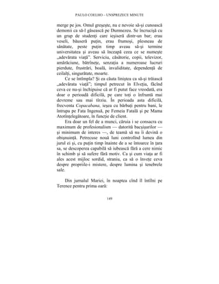 PAULO COELHO – UNSPREZECE MINUTE 
merge pe jos. Omul greseste, nu e nevoie sa-si cunoasca 
demonii ca sa-l gaseasca pe Dumnezeu. Se încrucisa cu 
un grup de studenti care iesisera dintr-un bar; erau 
veseli, bausera putin, erau frumosi, plesneau de 
sanatate, peste putin timp aveau sa-si termine 
universitatea si aveau sa înceapa ceea ce se numeste 
„adevarata viata”. Serviciu, casatorie, copii, televizor, 
amaraciune, batrînete, senzatia a numeroase lucruri 
pierdute, frustrari, boala, invaliditate, dependenta de 
ceilalti, singuratate, moarte. 
Ce se întîmpla? Si ea cauta linistea ca sa-si traiasca 
„adevarata viata”; timpul petrecut în Elvetia, facînd 
ceva ce nu-si închipuise ca ar fi putut face vreodata, era 
doar o perioada dificila, pe care toti o înfrunta mai 
devreme sau mai tîrziu. În perioada asta dificila, 
frecventa Copacabana, iesea cu barbati pentru bani, le 
întrupa pe Fata Ingenua, pe Femeia Fatala si pe Mama 
Atotîntelegatoare, în functie de client. 
Era doar un fel de a munci, caruia i se consacra cu 
maximum de profesionalism — datorita bacsisurilor — 
si minimum de interes —, de teama sa nu îi devina o 
obisnuinta. Petrecuse noua luni controlînd lumea din 
jurul ei si, cu putin timp înainte de a se întoarce în tara 
sa, se descoperea capabila sa iubeasca fara a cere nimic 
în schimb si sa sufere fara motiv. Ca si cum viata ar fi 
ales acest mijloc sordid, straniu, ca sa o învete ceva 
despre propriile-i mistere, despre lumina si tenebrele 
sale. 
Din jurnalul Mariei, în noaptea cînd îl întîlni pe 
Terence pentru prima oara: 
149 
 