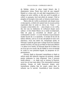 PAULO COELHO – UNSPREZECE MINUTE 
de barbati, carora le place trupul femeii, dar îi 
dispretuiesc inima. Putea face totul de una singura! 
Repeta si a doua oara, de asta data imaginîndu-si ca o 
atingea un actor celebru, si din nou urca în paradis si 
coborî cu parasuta, înca mai plina de energie. Cînd se 
pregatea sa înceapa a treia oara, se întoarse acasa mama. 
Maria statu de vorba cu prietenele sale despre noua 
ei descoperire, evitînd sa le spuna însa ca avusese prima 
experienta doar în urma cu cîteva ore. Toate — cu 
exceptia a doua dintre ele — stiau despre ce era vorba, 
dar nici una nu îndraznise sa vorbeasca despre acest 
subiect. A fost rîndul Mariei sa se simta revolutionara, 
lider de grup si, inventînd un absurd „joc al 
confesiunilor secrete”, i-a cerut fiecareia sa povesteasca 
modul favorit de a se masturba. A învatat fel de fel de 
tehnici diferite, cum ar fi sa stai sub patura în toiul verii 
(deoarece, zicea una dintre ele, transpiratia ajuta), sa 
folosesti o pana de gîsca spre a atinge locul (nu cunostea 
numele locului), sa-l lasi pe un baiat sa faca asta (Mariei 
i se parea ceva inutil), sa folosesti dusul de la bideu (ea 
nu avea asa ceva acasa, dar de îndata ce avea sa mearga 
în vizita la vreo prietena bogata, îsi propunea sa ex-perimenteze). 
Oricum, dupa ce descoperi masturbarea si dupa ce 
utiliza unele din tehnicile sugerate de prietene, renunta 
pentru totdeauna la viata religioasa. Asta îi procura 
multa placere — or, dupa cum se insinua la biserica, 
sexul era cel mai mare pacat. Prin intermediul acelorasi 
prietene, începu sa auda bazaconii despre asta: 
masturbarea umplea fata de cosuri, putea duce la 
nebunie sau la sarcina. Asumîndu-si toate riscurile, 
15 
 