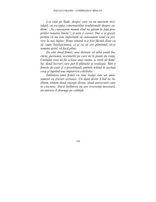 PAULO COELHO – UNSPREZECE MINUTE 
L-a citat pe Sade, despre care eu nu auzisem nici-odata, 
cu exceptia comentariilor traditionale despre sa-dism: 
„Ne cunoastem numai cînd ne gasim în fata pro-priilor 
noastre limite”, si asta e corect. Dar e si gresit, 
pentru ca nu este important sa cunoastem totul cu pri-vire 
la noi însine; fiinta umana n-a fost facuta doar ca 
sa caute întelepciunea, ci si ca sa are pamîntul, sa-si 
semene grîul, sa faca pîine. 
Eu sînt doua femei: una doreste sa aiba toata bu-curia, 
pasiunea, aventurile pe care mi le poate da viata. 
Cealalta vrea sa fie sclava unei rutine, a vietii de fami-lie, 
doua lucruri care pot fi planuite si realizate. Sînt o 
femeie de casa si o prostituata, ambele traind în acelasi 
corp si luptînd una împotriva celeilalte. 
Întîlnirea unei femei cu sine însasi este un amu-zament 
cu riscuri serioase. Un dans divin. Cînd ne în-tîlnim, 
sîntem doua energii divine, doua universuri care 
se ciocnesc. Daca întîlnirea nu are reverenta necesara, 
un univers îl distruge pe celalalt. 
150 
 